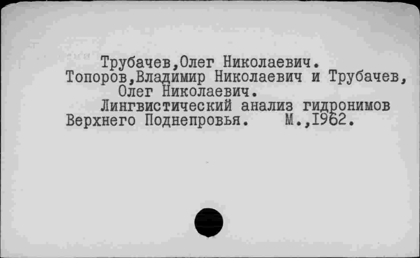 ﻿Трубачев,Олег Николаевич.
Топоров,Владимир Николаевич и Трубачев Олег Николаевич.
Лингвистический анализ гидронимов
Верхнего Поднепровья.	М.,1962.